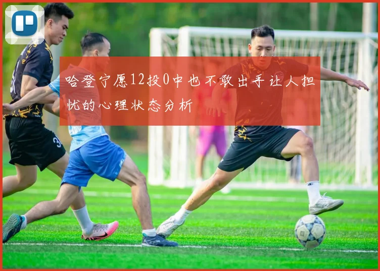 哈登宁愿12投0中也不敢出手让人担忧的心理状态分析