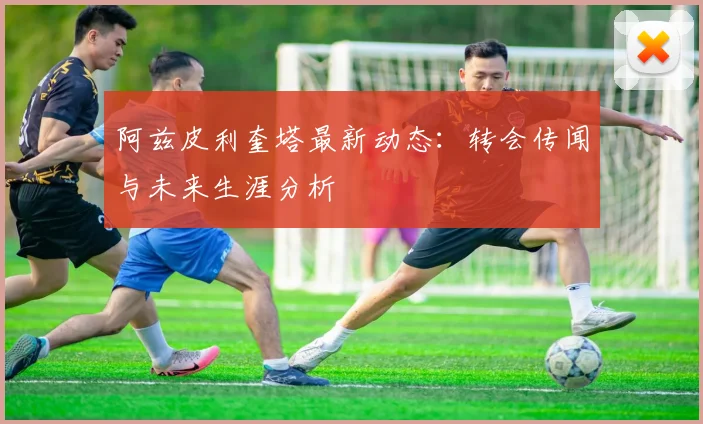 阿兹皮利奎塔最新动态：转会传闻与未来生涯分析