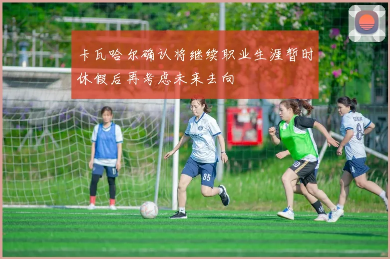 卡瓦哈尔确认将继续职业生涯暂时休假后再考虑未来去向