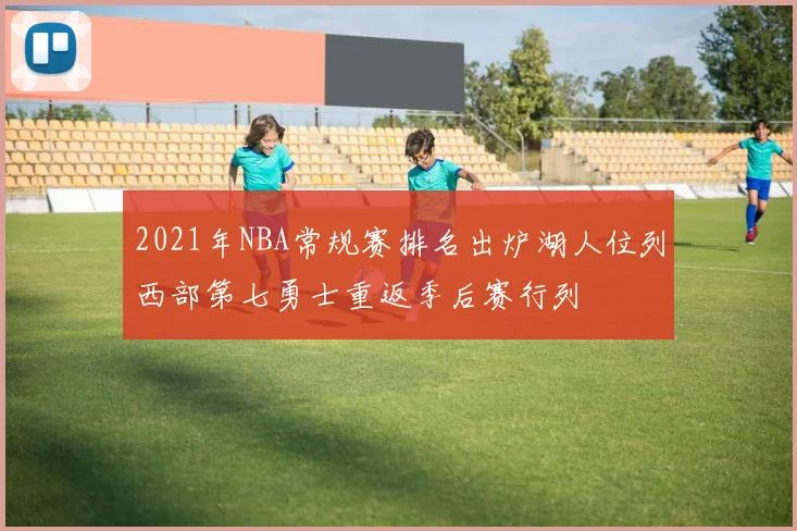 2021年NBA常规赛排名出炉湖人位列西部第七勇士重返季后赛行列